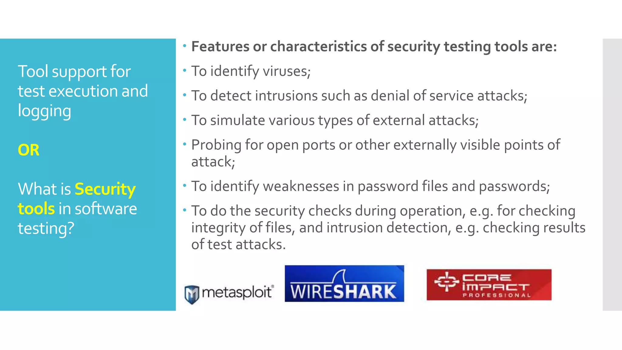 Tool support for
test execution and
logging
OR
What is Security
tools in software
testing?
 Features or characteristics of security testing tools are:
 To identify viruses;
 To detect intrusions such as denial of service attacks;
 To simulate various types of external attacks;
 Probing for open ports or other externally visible points of
attack;
 To identify weaknesses in password files and passwords;
 To do the security checks during operation, e.g. for checking
integrity of files, and intrusion detection, e.g. checking results
of test attacks.
 