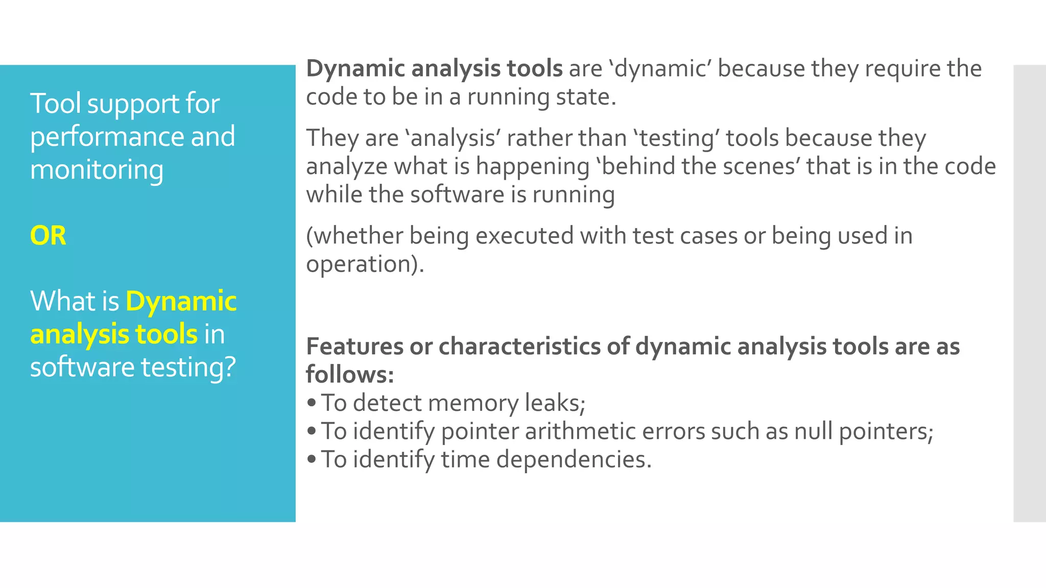 Tool support for
performance and
monitoring
OR
What is Dynamic
analysis tools in
software testing?
Dynamic analysis tools are ‘dynamic’ because they require the
code to be in a running state.
They are ‘analysis’ rather than ‘testing’ tools because they
analyze what is happening ‘behind the scenes’ that is in the code
while the software is running
(whether being executed with test cases or being used in
operation).
Features or characteristics of dynamic analysis tools are as
follows:
•To detect memory leaks;
•To identify pointer arithmetic errors such as null pointers;
•To identify time dependencies.
 