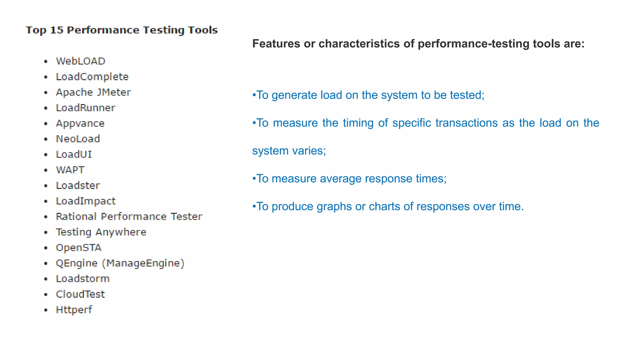 Features or characteristics of performance-testing tools are:
•To generate load on the system to be tested;
•To measure the timing of specific transactions as the load on the
system varies;
•To measure average response times;
•To produce graphs or charts of responses over time.
 