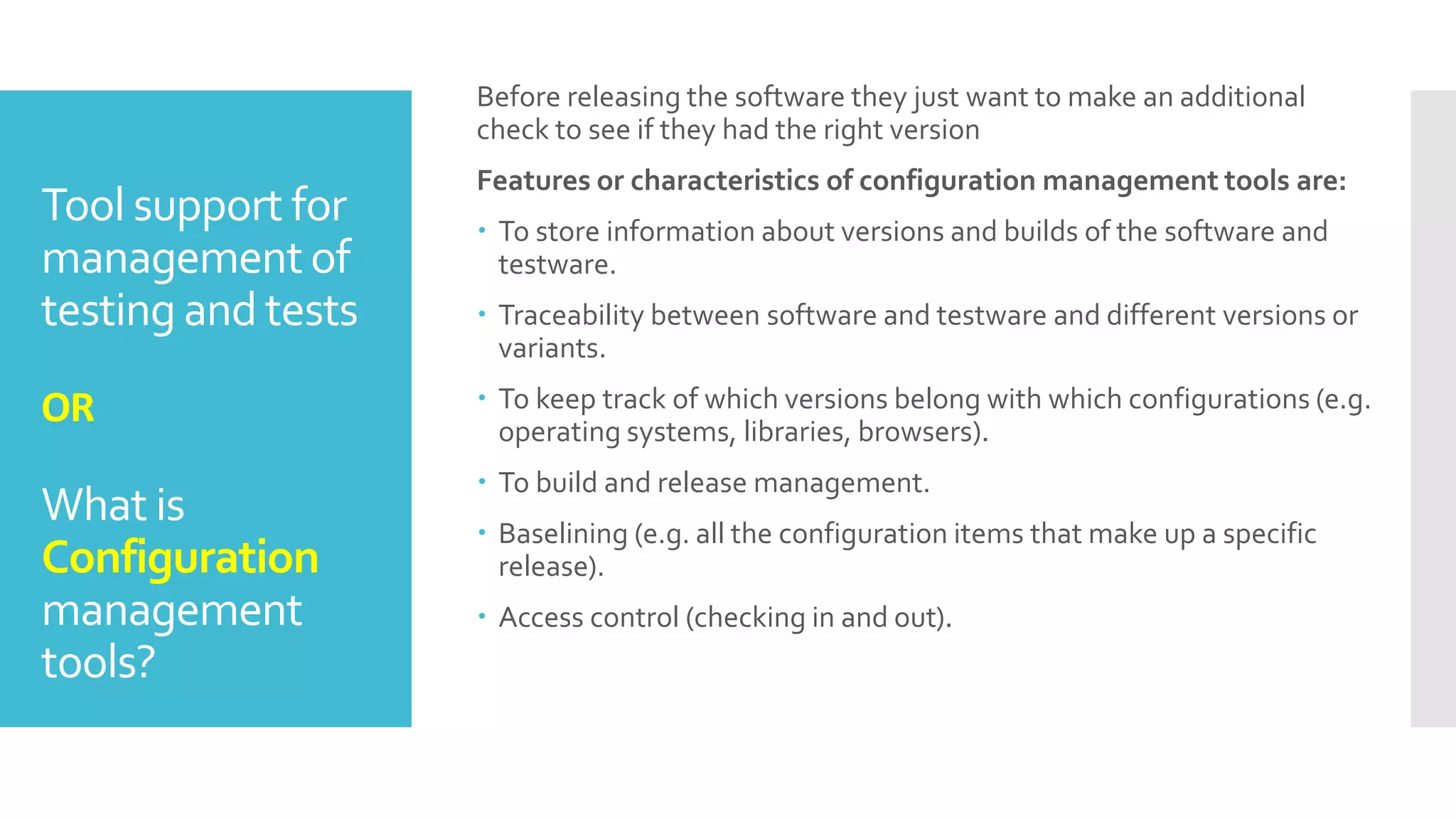 Tool support for
managementof
testing and tests
OR
What is
Configuration
management
tools?
Before releasing the software they just want to make an additional
check to see if they had the right version
Features or characteristics of configuration management tools are:
 To store information about versions and builds of the software and
testware.
 Traceability between software and testware and different versions or
variants.
 To keep track of which versions belong with which configurations (e.g.
operating systems, libraries, browsers).
 To build and release management.
 Baselining (e.g. all the configuration items that make up a specific
release).
 Access control (checking in and out).
 