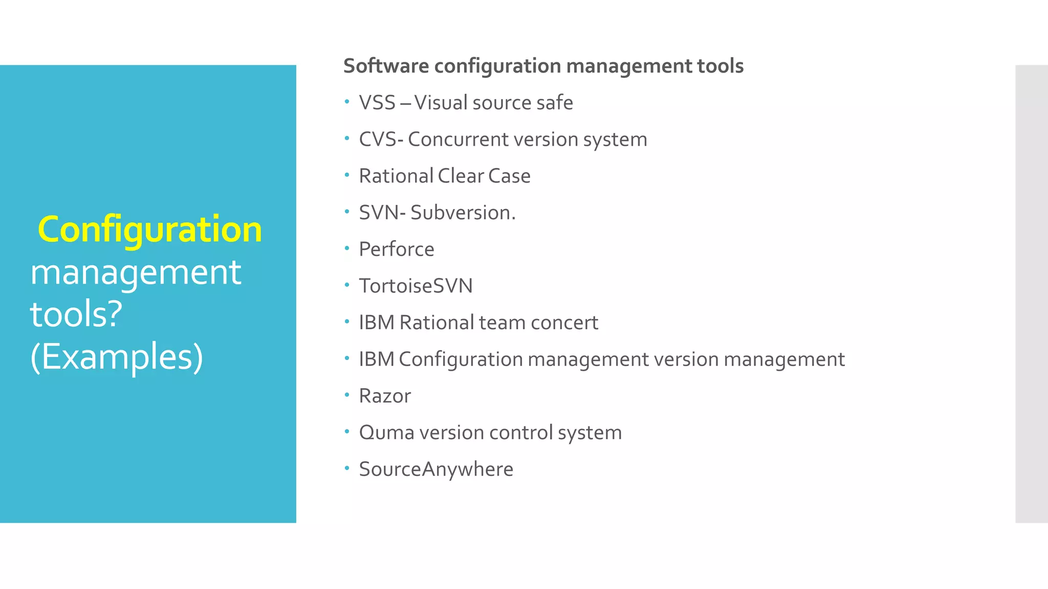 Configuration
management
tools?
(Examples)
Software configuration management tools
 VSS –Visual source safe
 CVS- Concurrent version system
 RationalClear Case
 SVN- Subversion.
 Perforce
 TortoiseSVN
 IBM Rational team concert
 IBM Configuration management version management
 Razor
 Quma version control system
 SourceAnywhere
 