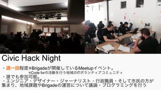 Civic Hack Night
・週一回程度※Brigadeが開催しているMeetupイベント。
      ※Code forの活動を行う地域のITボランティアコミュニティ
・誰でも参加可能。
・エンジニア・デザイナー・ジャーナリスト・行政職員・そして市民の方が
集まり、地域課題やBrigadeの運営について議論・プログラミングを行う
 