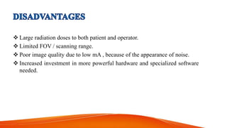  Large radiation doses to both patient and operator.
 Limited FOV / scanning range.
 Poor image quality due to low mA , because of the appearance of noise.
 Increased investment in more powerful hardware and specialized software
needed.
 