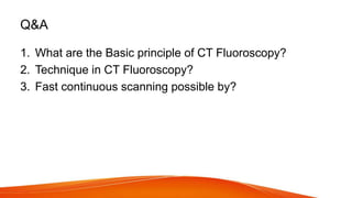 Q&A
1. What are the Basic principle of CT Fluoroscopy?
2. Technique in CT Fluoroscopy?
3. Fast continuous scanning possible by?
 