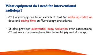 • CT fluoroscopy can be an excellent tool for reducing radiation
dose and saving time on fluoroscopy procedures
• It also provides substantial dose reduction over conventional
CT guidance for procedures like lesion biopsy and drainage.
 