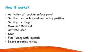 How it works?
• Activation of touch interface panel
• Setting the couch speed and gantry position
• Setting the target
• Move in / Move out
• Activate laser
• Scan
• Fine Tuning with joystick
• Image or series review
 