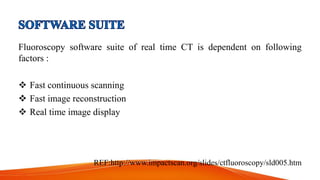 Fluoroscopy software suite of real time CT is dependent on following
factors :
 Fast continuous scanning
 Fast image reconstruction
 Real time image display
REF:http://www.impactscan.org/slides/ctfluoroscopy/sld005.htm
 