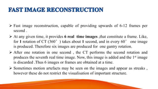  Fast image reconstruction, capable of providing upwards of 6-12 frames per
second .
 At any given time, it provides 6 real time images ,that constitute a frame. Like,
for 1 rotation of CT (360°) takes about 1 second, and in every 60° one image
is produced. Therefore six images are produced for one gantry rotation.
 After one rotation in one second , the CT performs the second rotation and
produces the seventh real time image. Now, this image is added and the 1st image
is discarded .Thus 6 images or frames are obtained at a time.
 Sometimes motion artefacts may be seen on the images and appear as streaks ,
however these do not restrict the visualisation of important structure.
 