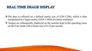 The data is collected on a defined matrix size of (256×256), which is then
interpolated to a larger matrix (1024×1024) for better resolution.
 Images are subsequently displayed on the monitor kept in the operating room
on the Cine mode with a frame rate of 6-12 per second.
 