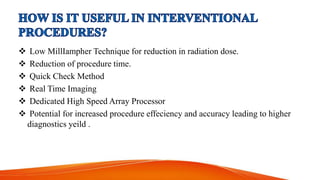  Low MillIampher Technique for reduction in radiation dose.
 Reduction of procedure time.
 Quick Check Method
 Real Time Imaging
 Dedicated High Speed Array Processor
 Potential for increased procedure effeciency and accuracy leading to higher
diagnostics yeild .
 