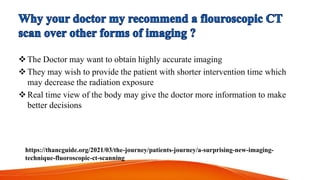 The Doctor may want to obtain highly accurate imaging
They may wish to provide the patient with shorter intervention time which
may decrease the radiation exposure
Real time view of the body may give the doctor more information to make
better decisions
https://thancguide.org/2021/03/the-journey/patients-journey/a-surprising-new-imaging-
technique-fluoroscopic-ct-scanning
 