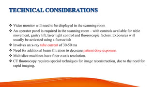  Video monitor will need to be displayed in the scanning room
 An operator panel is required in the scanning room – with controls available for table
movement, gantry lift, laser light control and fluoroscopic factors. Exposures will
usually be activated using a footswitch
 Involves an x-ray tube current of 30-50 ma
 Need for additional beam filtration to decrease patient dose exposure.
 Multislice machines have finer z-axis resolution.
 CT fluoroscopy requires special techniques for image reconstruction, due to the need for
rapid imaging.
 