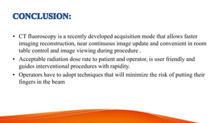 • CT fluoroscopy is a recently developed acquisition mode that allows faster
imaging reconstruction, near continuous image update and convenient in room
table control and image viewing during procedure .
• Acceptable radiation dose rate to patient and operator, is user friendly and
guides interventional procedures with rapidity.
• Operators have to adopt techniques that will minimize the risk of putting their
fingers in the beam
 