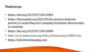 Reference:
• https://doi.org/10.53347/rID-62862
• https://thancguide.org/2021/03/the-journey/patients-
journey/a-surprising-new-imaging-technique-fluoroscopic-
ct-scanning
• https://doi.org/10.53347/rID-62860
• http://www.impactscan.org/slides/ctfluoroscopy/sld005.htm
• https://info.blockimaging.com
 