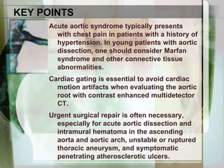 KEY POINTSAcute aortic syndrome typically presents with chest pain in patients with a history of hypertension. In young patients with aortic dissection, one should consider Marfansyndrome and other connective tissue abnormalities.Cardiac gating is essential to avoid cardiac motion artifacts when evaluating the aortic root with contrast enhanced multidetectorCT.Urgent surgical repair is often necessary, especially for acute aortic dissection and intramural hematoma in the ascending aorta and aortic arch, unstable or ruptured thoracic aneurysm, and symptomatic penetrating atherosclerotic ulcers.