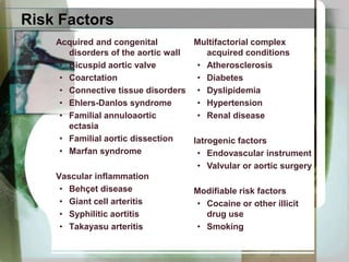 Risk FactorsAcquired and congenital disorders of the aortic wallBicuspid aortic valveCoarctationConnective tissue disordersEhlers-Danlos syndromeFamilial annuloaorticectasiaFamilial aortic dissectionMarfan syndromeVascular inflammationBehçet diseaseGiant cell arteritisSyphilitic aortitisTakayasuarteritisMultifactorial complex acquired conditionsAtherosclerosis