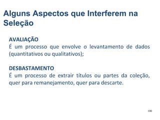 100
Alguns Aspectos que Interferem na
Seleção
AVALIAÇÃO
É um processo que envolve o levantamento de dados
(quantitativos ou qualitativos);
DESBASTAMENTO
É um processo de extrair títulos ou partes da coleção,
quer para remanejamento, quer para descarte.
 