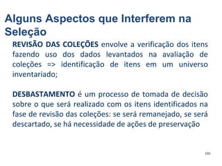 101
REVISÃO DAS COLEÇÕES envolve a verificação dos itens
fazendo uso dos dados levantados na avaliação de
coleções => identificação de itens em um universo
inventariado;
DESBASTAMENTO é um processo de tomada de decisão
sobre o que será realizado com os itens identificados na
fase de revisão das coleções: se será remanejado, se será
descartado, se há necessidade de ações de preservação
Alguns Aspectos que Interferem na
Seleção
 