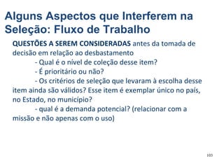 103
QUESTÕES A SEREM CONSIDERADAS antes da tomada de
decisão em relação ao desbastamento
- Qual é o nível de coleção desse item?
- É prioritário ou não?
- Os critérios de seleção que levaram à escolha desse
item ainda são válidos? Esse item é exemplar único no país,
no Estado, no município?
- qual é a demanda potencial? (relacionar com a
missão e não apenas com o uso)
Alguns Aspectos que Interferem na
Seleção: Fluxo de Trabalho
 