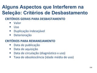 104
CRITÉRIOS GERAIS PARA DESBASTAMENTO
 Valor
 Uso
 Duplicação indesejável
 Deterioração
CRITÉRIOS PARA REMANEJAMENTO
 Data de publicação
 Data de aquisição
 Data de circulação (diagnóstico x uso)
 Taxa de obsolescência (idade média de uso)
Alguns Aspectos que Interferem na
Seleção: Critérios de Desbastamento
 