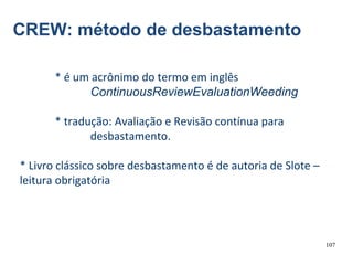 107
CREW: método de desbastamento
* é um acrônimo do termo em inglês
ContinuousReviewEvaluationWeeding
* tradução: Avaliação e Revisão contínua para
desbastamento.
* Livro clássico sobre desbastamento é de autoria de Slote –
leitura obrigatória
 