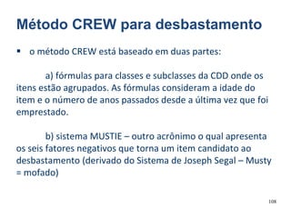 108
Método CREW para desbastamento
 o método CREW está baseado em duas partes:
a) fórmulas para classes e subclasses da CDD onde os
itens estão agrupados. As fórmulas consideram a idade do
item e o número de anos passados desde a última vez que foi
emprestado.
b) sistema MUSTIE – outro acrônimo o qual apresenta
os seis fatores negativos que torna um item candidato ao
desbastamento (derivado do Sistema de Joseph Segal – Musty
= mofado)
 