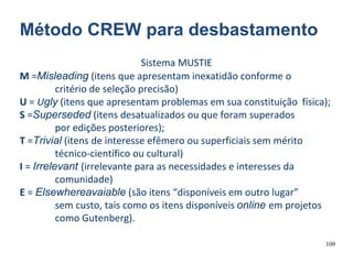 109
Método CREW para desbastamento
Sistema MUSTIE
M =Misleading (itens que apresentam inexatidão conforme o
critério de seleção precisão)
U = Ugly (itens que apresentam problemas em sua constituição física);
S =Superseded (itens desatualizados ou que foram superados
por edições posteriores);
T =Trivial (itens de interesse efêmero ou superficiais sem mérito
técnico-científico ou cultural)
I = Irrelevant (irrelevante para as necessidades e interesses da
comunidade)
E = Elsewhereavaiable (são itens “disponíveis em outro lugar”
sem custo, tais como os itens disponíveis online em projetos
como Gutenberg).
 