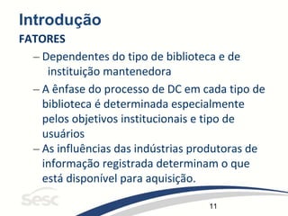 11
Introdução
FATORES
– Dependentes do tipo de biblioteca e de
instituição mantenedora
– A ênfase do processo de DC em cada tipo de
biblioteca é determinada especialmente
pelos objetivos institucionais e tipo de
usuários
– As influências das indústrias produtoras de
informação registrada determinam o que
está disponível para aquisição.
 