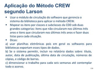 110
 Usar o módulo de circulação do software que gerencia o
sistema da biblioteca para aplicar o método CREW.
 Mapear os itens por classes e subclasses da CDD sob duas
grandes categorias: itens que não circularam nos últimos três
anos e itens que circularam nos últimos três anos e fazer duas
listas para cada situação.
 Dicas:
a) usar planilhas eletrônicas pois em geral os softwares para
bibliotecas exportam esses tipos de dados.
b) Se o sistema permitir, incluir no relatório dados sobre: título,
autor, data de publicação, última data de circulação, números de
cópias, e código de barras.
c) dimensionar o trabalho para cada seis semanas até contemplar
todo o acervo.
Aplicação do Método CREW
segundo Larson
 