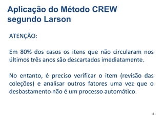 111
Aplicação do Método CREW
segundo Larson
ATENÇÃO:
Em 80% dos casos os itens que não circularam nos
últimos três anos são descartados imediatamente.
No entanto, é preciso verificar o item (revisão das
coleções) e analisar outros fatores uma vez que o
desbastamento não é um processo automático.
 