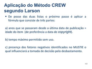112
 De posse das duas listas o próximo passo é aplicar a
fórmula que consiste de três partes:
a) anos que se passaram desde a última data de publicação =
idade do item (de preferência a data de copyright).
b) tempo máximo permitido sem uso.
c) presença dos fatores negativos identificados no MUSTIE o
qual influenciará a tomada de decisão pelo desbastamento.
Aplicação do Método CREW
segundo Larson
 