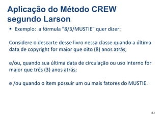 113
 Exemplo: a fórmula "8/3/MUSTIE" quer dizer:
Considere o descarte desse livro nessa classe quando a última
data de copyright for maior que oito (8) anos atrás;
e/ou, quando sua última data de circulação ou uso interno for
maior que três (3) anos atrás;
e /ou quando o item possuir um ou mais fatores do MUSTIE.
Aplicação do Método CREW
segundo Larson
 