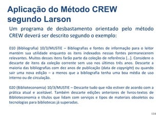 114
Um programa de desbastamento orientado pelo método
CREW deverá ser descrito segundo o exemplo:
010 (Bibliografia) 10/3/MUSTIE – Bibliografias e fontes de informação para o leitor
mantém sua utilidade enquanto os itens indexados nessas fontes permanecerem
relevantes. Muitos desses itens farão parte da coleção de referência […]. Considere o
descarte de itens da coleção corrente sem uso nos últimos três anos. Descarte a
maioria das bibliografias com dez anos de publicação (data de copyright) ou quando
sair uma nova edição – a menos que a bibliografia tenha uma boa média de uso
interno ou de circulação.
020 (Biblioteconomia) 10/3/MUSTIE – Descarte tudo que não estiver de acordo com a
prática atual e aceitável. Também descarte edições anteriores de livros-textos de
Biblioteconomia e títulos que lidam com serviços e tipos de materiais obsoletos ou
tecnologias para bibliotecas já superadas.
Aplicação do Método CREW
segundo Larson
 