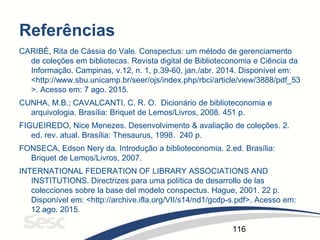 116
Referências
CARIBÉ, Rita de Cássia do Vale. Conspectus: um método de gerenciamento
de coleções em bibliotecas. Revista digital de Biblioteconomia e Ciência da
Informação. Campinas, v.12, n. 1, p.39-60, jan./abr. 2014. Disponível em:
<http://www.sbu.unicamp.br/seer/ojs/index.php/rbci/article/view/3888/pdf_53
>. Acesso em: 7 ago. 2015.
CUNHA, M.B.; CAVALCANTI, C. R. O. Dicionário de biblioteconomia e
arquivologia. Brasília: Briquet de Lemos/Livros, 2008. 451 p.
FIGUEIREDO, Nice Menezes. Desenvolvimento & avaliação de coleções. 2.
ed. rev. atual. Brasília: Thesaurus, 1998. 240 p.
FONSECA, Edson Nery da. Introdução a biblioteconomia. 2.ed. Brasília:
Briquet de Lemos/Livros, 2007.
INTERNATIONAL FEDERATION OF LIBRARY ASSOCIATIONS AND
INSTITUTIONS. Directrizes para uma política de desarrollo de las
colecciones sobre la base del modelo conspectus. Hague, 2001. 22 p.
Disponível em: <http://archive.ifla.org/VII/s14/nd1/gcdp-s.pdf>. Acesso em:
12 ago. 2015.
 