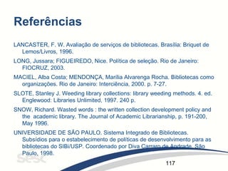 117
Referências
LANCASTER, F. W. Avaliação de serviços de bibliotecas. Brasília: Briquet de
Lemos/Livros, 1996.
LONG, Jussara; FIGUEIREDO, Nice. Política de seleção. Rio de Janeiro:
FIOCRUZ, 2003.
MACIEL, Alba Costa; MENDONÇA, Marília Alvarenga Rocha. Bibliotecas como
organizações. Rio de Janeiro: Interciência, 2000. p. 7-27.
SLOTE, Stanley J. Weeding library collections: library weeding methods. 4. ed.
Englewood: Libraries Unlimited, 1997. 240 p.
SNOW, Richard. Wasted words : the written collection development policy and
the academic library. The Journal of Academic Librarianship, p. 191-200,
May 1996.
UNIVERSIDADE DE SÃO PAULO. Sistema Integrado de Bibliotecas.
Subsídios para o estabelecimento de políticas de desenvolvimento para as
bibliotecas do SIBi/USP. Coordenado por Diva Carraro de Andrade. São
Paulo, 1998.
 