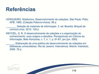 118
Referências
VERGUEIRO, Waldomiro. Desenvolvimento de coleções. São Paulo: Polis:
APB, 1989. (Coleção Palavra-chave). 96 p
_______. Seleção de materiais de informação. 3. ed. Brasília: Briquet de
Lemos/Livros, 2010. 120 p
WEITZEL, S. R. O desenvolvimento de coleções e a organização do
conhecimento: suas origens e desafios. Perspectivas em Ciência da
Informação, Belo Horizonte, v. 7, n. 1, p. 61-67, jan./jun. 2002.
______. Elaboração de uma política de desenvolvimento de coleções em
bibliotecas universitárias. Rio de Janeiro: Interciência; Niterói: Intertexto,
2006. 76 p.
 
