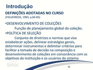 12
Introdução
DEFINIÇÕES ADOTADAS NO CURSO
(FIGUEIREDO, 1993, p.84-85)
•DESENVOLVIMENTO DE COLEÇÕES
Função de planejamento global da coleção.
•POLÍTICA DE SELEÇÃO
Conjunto de diretrizes e normas que visa
estabelecer ações, delinear estratégias gerais,
determinar instrumentos e delimitar critérios para
facilitar a tomada de decisão na composição e
desenvolvimento de coleções em consonância com os
objetivos da instituição e os usuários do sistema.
 