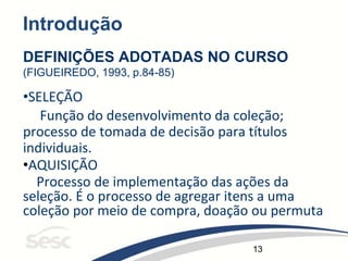13
Introdução
DEFINIÇÕES ADOTADAS NO CURSO
(FIGUEIREDO, 1993, p.84-85)
•SELEÇÃO
Função do desenvolvimento da coleção;
processo de tomada de decisão para títulos
individuais.
•AQUISIÇÃO
Processo de implementação das ações da
seleção. É o processo de agregar itens a uma
coleção por meio de compra, doação ou permuta
 