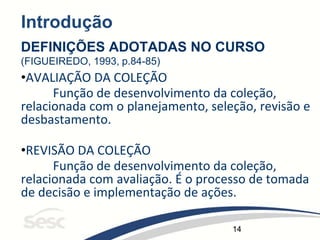 14
Introdução
DEFINIÇÕES ADOTADAS NO CURSO
(FIGUEIREDO, 1993, p.84-85)
•AVALIAÇÃO DA COLEÇÃO
Função de desenvolvimento da coleção,
relacionada com o planejamento, seleção, revisão e
desbastamento.
•REVISÃO DA COLEÇÃO
Função de desenvolvimento da coleção,
relacionada com avaliação. É o processo de tomada
de decisão e implementação de ações.
 