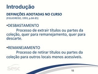 15
Introdução
DEFINIÇÕES ADOTADAS NO CURSO
(FIGUEIREDO, 1993, p.84-85)
•DESBASTAMENTO
Processo de extrair títulos ou partes da
coleção, quer para remanejamento, quer para
descarte.
•REMANEJAMENTO
Processo de retirar títulos ou partes da
coleção para outros locais menos acessíveis.
 