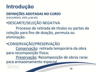 16
Introdução
DEFINIÇÕES ADOTADAS NO CURSO
(FIGUEIREDO, 1993, p.84-85)
•DESCARTE/SELEÇÃO NEGATIVA
Processo de retirada de títulos ou partes da
coleção para fins de doação, permuta ou
eliminação.
•CONSERVAÇÃO/PRESERVAÇÃO
Conservação: retirada temporária da obra
para recomposição física;
Preservação: Recomposição de obras raras
para armazenamento especial.
 
