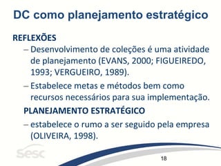 18
DC como planejamento estratégico
REFLEXÕES
– Desenvolvimento de coleções é uma atividade
de planejamento (EVANS, 2000; FIGUEIREDO,
1993; VERGUEIRO, 1989).
– Estabelece metas e métodos bem como
recursos necessários para sua implementação.
PLANEJAMENTO ESTRATÉGICO
– estabelece o rumo a ser seguido pela empresa
(OLIVEIRA, 1998).
 