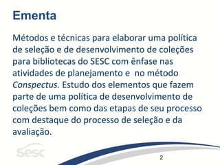 2
Ementa
Métodos e técnicas para elaborar uma política
de seleção e de desenvolvimento de coleções
para bibliotecas do SESC com ênfase nas
atividades de planejamento e no método
Conspectus. Estudo dos elementos que fazem
parte de uma política de desenvolvimento de
coleções bem como das etapas de seu processo
com destaque do processo de seleção e da
avaliação.
 
