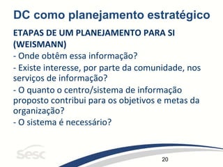 20
DC como planejamento estratégico
ETAPAS DE UM PLANEJAMENTO PARA SI
(WEISMANN)
- Onde obtêm essa informação?
- Existe interesse, por parte da comunidade, nos
serviços de informação?
- O quanto o centro/sistema de informação
proposto contribui para os objetivos e metas da
organização?
- O sistema é necessário?
 