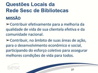27
Questões Locais da
Rede Sesc de Bibliotecas
MISSÃO
➢Contribuir efetivamente para a melhoria da
qualidade de vida de sua clientela efetiva e da
comunidade nacional.
➢Contribuir, no âmbito de suas áreas de ação,
para o desenvolvimento econômico e social,
participando do esforço coletivo para assegurar
melhores condições de vida para todos.
 