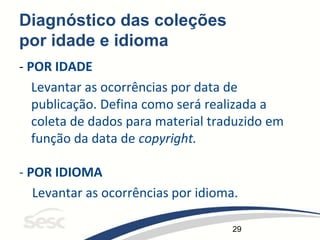 29
Diagnóstico das coleções
por idade e idioma
- POR IDADE
Levantar as ocorrências por data de
publicação. Defina como será realizada a
coleta de dados para material traduzido em
função da data de copyright.
- POR IDIOMA
Levantar as ocorrências por idioma.
 