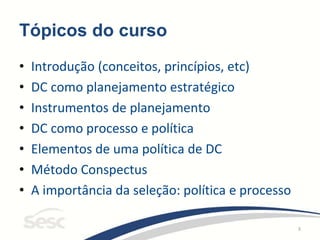 3
Tópicos do curso
• Introdução (conceitos, princípios, etc)
• DC como planejamento estratégico
• Instrumentos de planejamento
• DC como processo e política
• Elementos de uma política de DC
• Método Conspectus
• A importância da seleção: política e processo
 