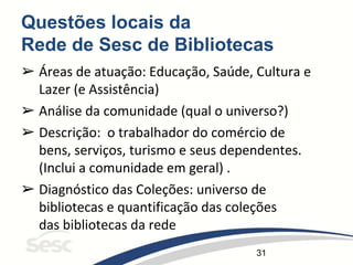 31
Questões locais da
Rede de Sesc de Bibliotecas
➢ Áreas de atuação: Educação, Saúde, Cultura e
Lazer (e Assistência)
➢ Análise da comunidade (qual o universo?)
➢ Descrição: o trabalhador do comércio de
bens, serviços, turismo e seus dependentes.
(Inclui a comunidade em geral) .
➢ Diagnóstico das Coleções: universo de
bibliotecas e quantificação das coleções
das bibliotecas da rede
 