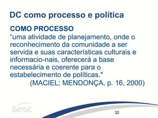 32
DC como processo e política
COMO PROCESSO
“uma atividade de planejamento, onde o
reconhecimento da comunidade a ser
servida e suas características culturais e
informacio-nais, oferecerá a base
necessária e coerente para o
estabelecimento de políticas."
(MACIEL; MENDONÇA, p. 16, 2000)
 