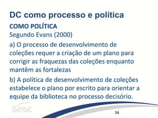 34
DC como processo e política
COMO POLÍTICA
Segundo Evans (2000)
a) O processo de desenvolvimento de
coleções requer a criação de um plano para
corrigir as fraquezas das coleções enquanto
mantêm as fortalezas
b) A política de desenvolvimento de coleções
estabelece o plano por escrito para orientar a
equipe da biblioteca no processo decisório.
 